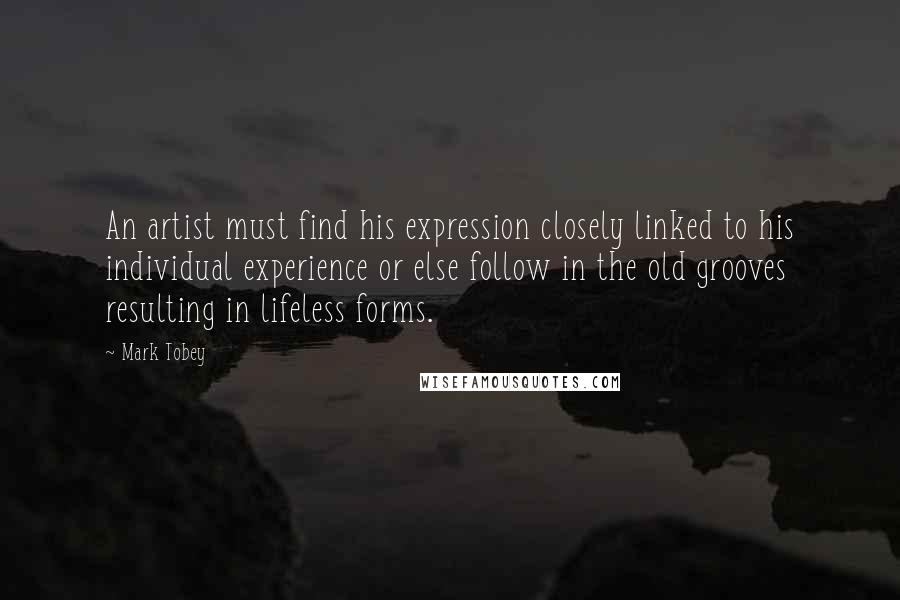 Mark Tobey Quotes: An artist must find his expression closely linked to his individual experience or else follow in the old grooves resulting in lifeless forms.