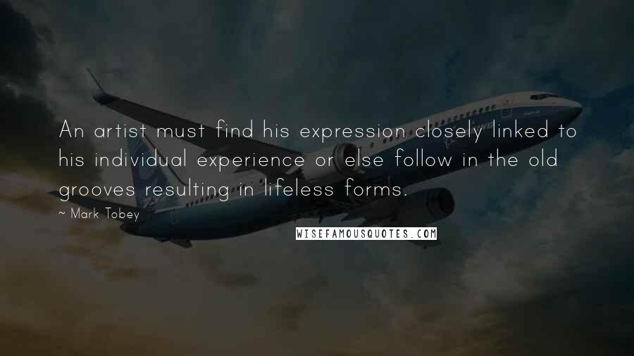 Mark Tobey Quotes: An artist must find his expression closely linked to his individual experience or else follow in the old grooves resulting in lifeless forms.