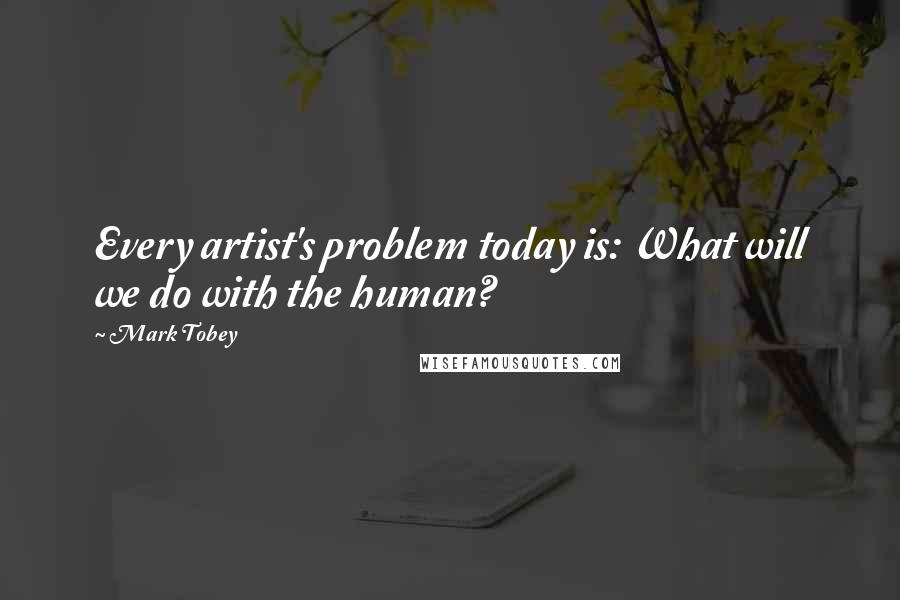 Mark Tobey Quotes: Every artist's problem today is: What will we do with the human?