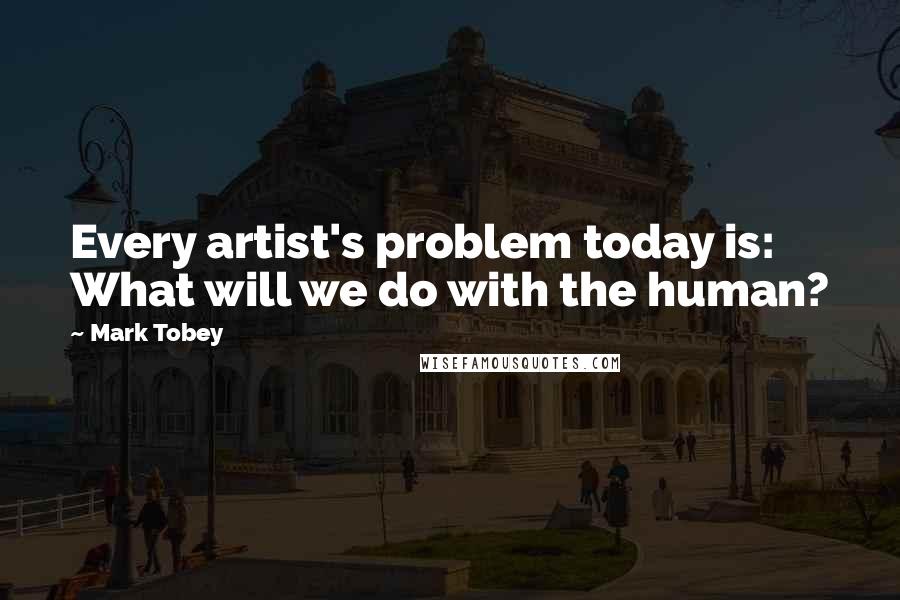 Mark Tobey Quotes: Every artist's problem today is: What will we do with the human?