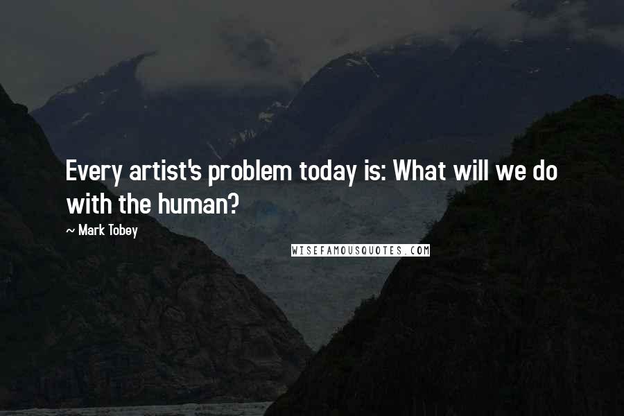 Mark Tobey Quotes: Every artist's problem today is: What will we do with the human?