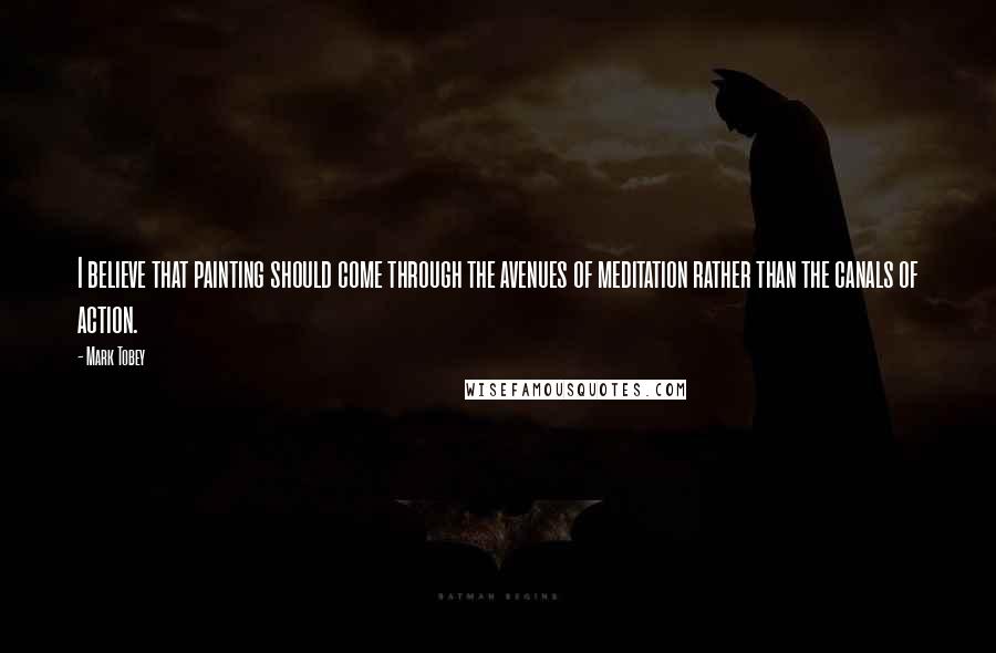 Mark Tobey Quotes: I believe that painting should come through the avenues of meditation rather than the canals of action.