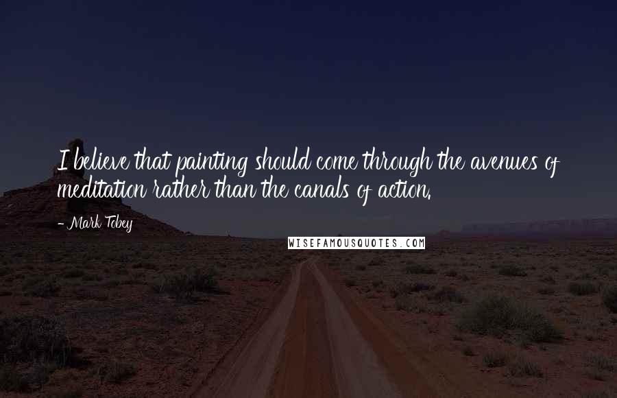 Mark Tobey Quotes: I believe that painting should come through the avenues of meditation rather than the canals of action.