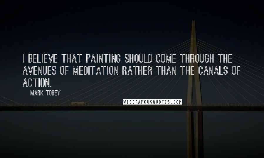 Mark Tobey Quotes: I believe that painting should come through the avenues of meditation rather than the canals of action.