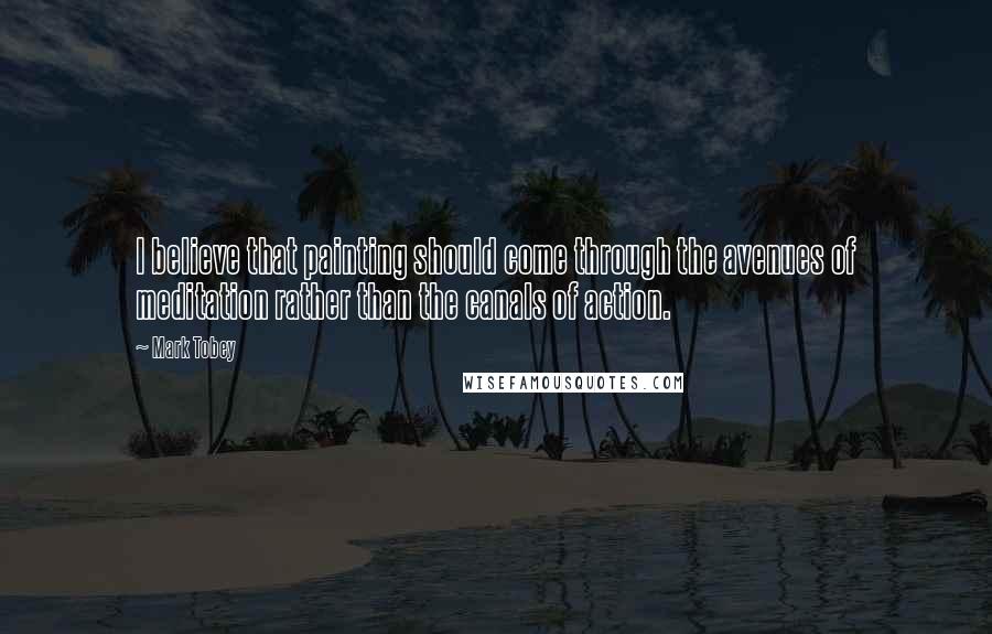 Mark Tobey Quotes: I believe that painting should come through the avenues of meditation rather than the canals of action.