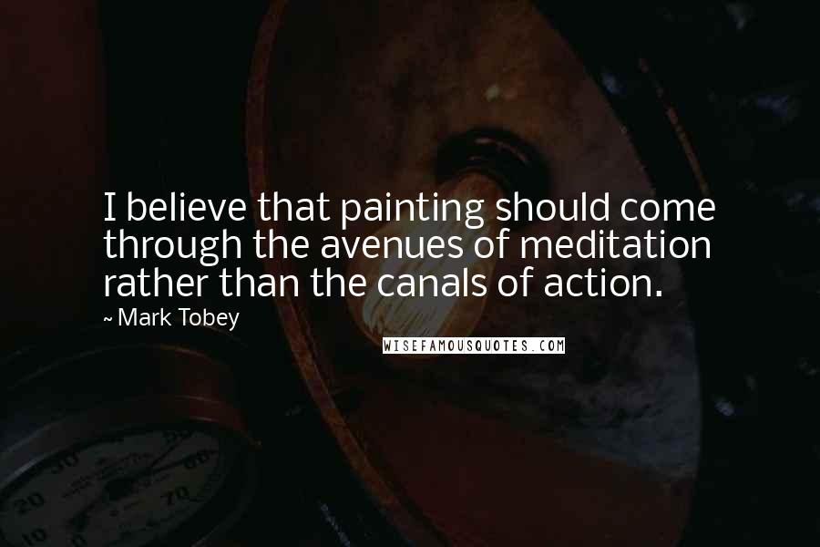 Mark Tobey Quotes: I believe that painting should come through the avenues of meditation rather than the canals of action.