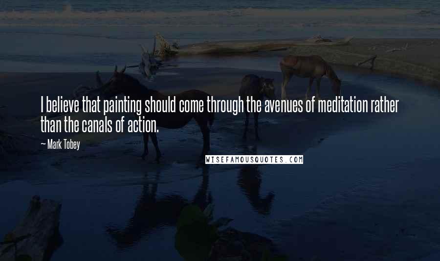 Mark Tobey Quotes: I believe that painting should come through the avenues of meditation rather than the canals of action.