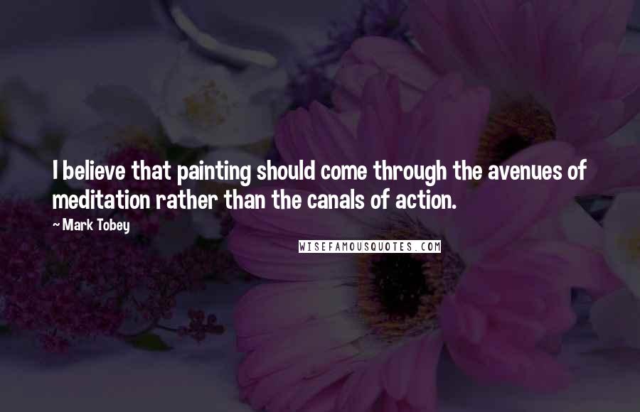 Mark Tobey Quotes: I believe that painting should come through the avenues of meditation rather than the canals of action.