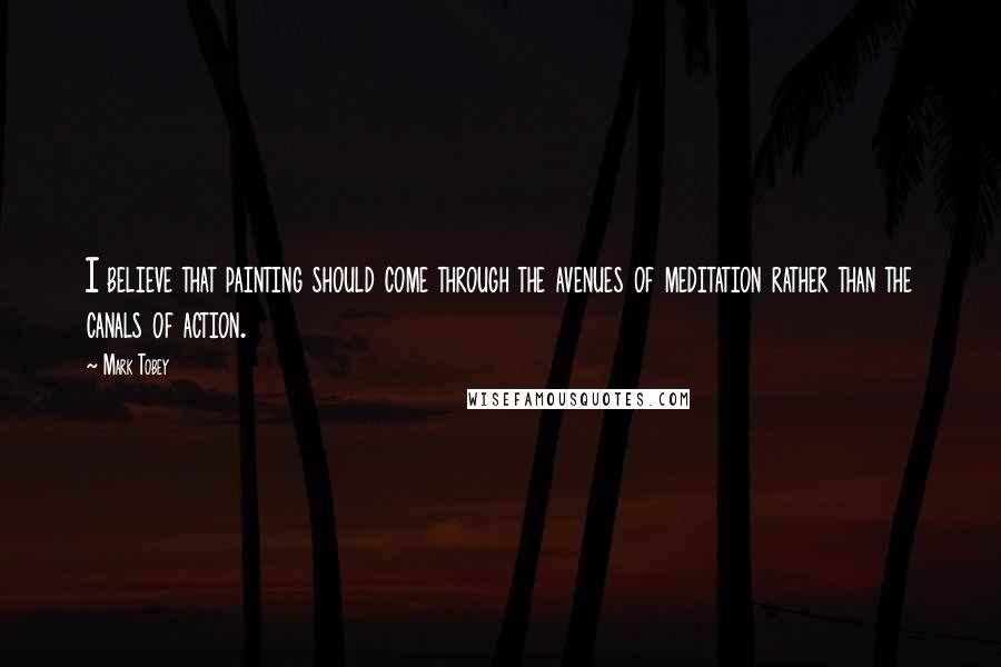 Mark Tobey Quotes: I believe that painting should come through the avenues of meditation rather than the canals of action.
