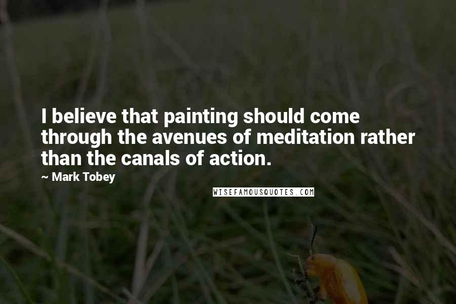 Mark Tobey Quotes: I believe that painting should come through the avenues of meditation rather than the canals of action.