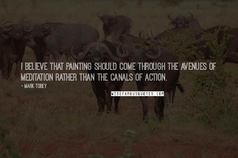 Mark Tobey Quotes: I believe that painting should come through the avenues of meditation rather than the canals of action.