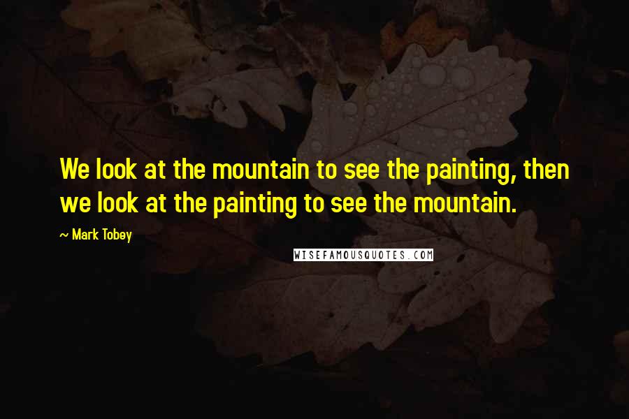 Mark Tobey Quotes: We look at the mountain to see the painting, then we look at the painting to see the mountain.