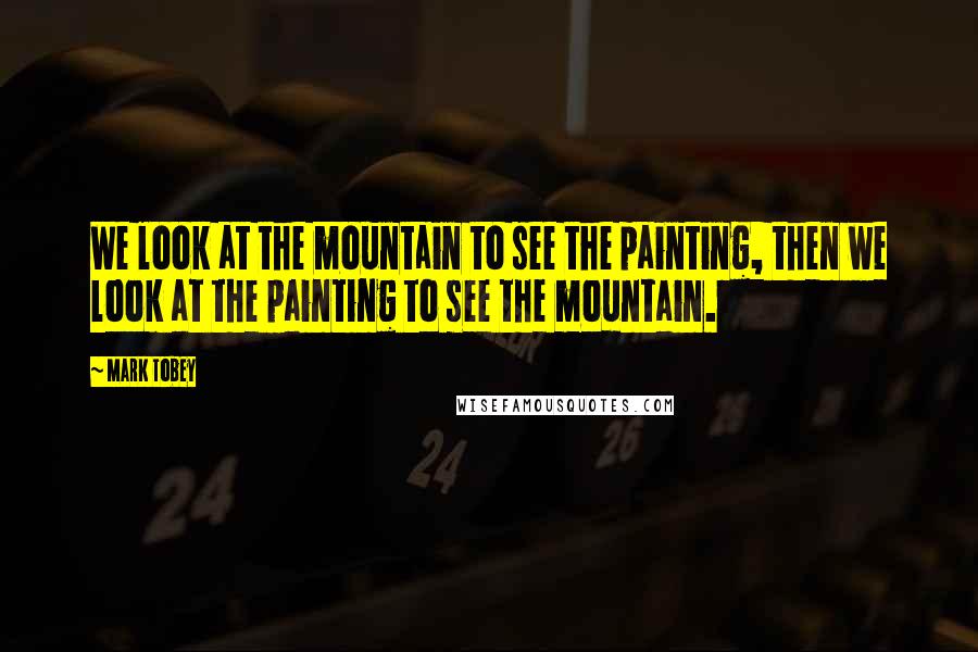 Mark Tobey Quotes: We look at the mountain to see the painting, then we look at the painting to see the mountain.