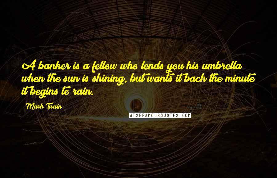 Mark Twain Quotes: A banker is a fellow who lends you his umbrella when the sun is shining, but wants it back the minute it begins to rain.