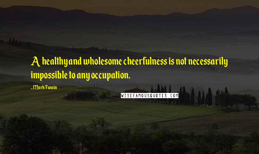 Mark Twain Quotes: A healthy and wholesome cheerfulness is not necessarily impossible to any occupation.