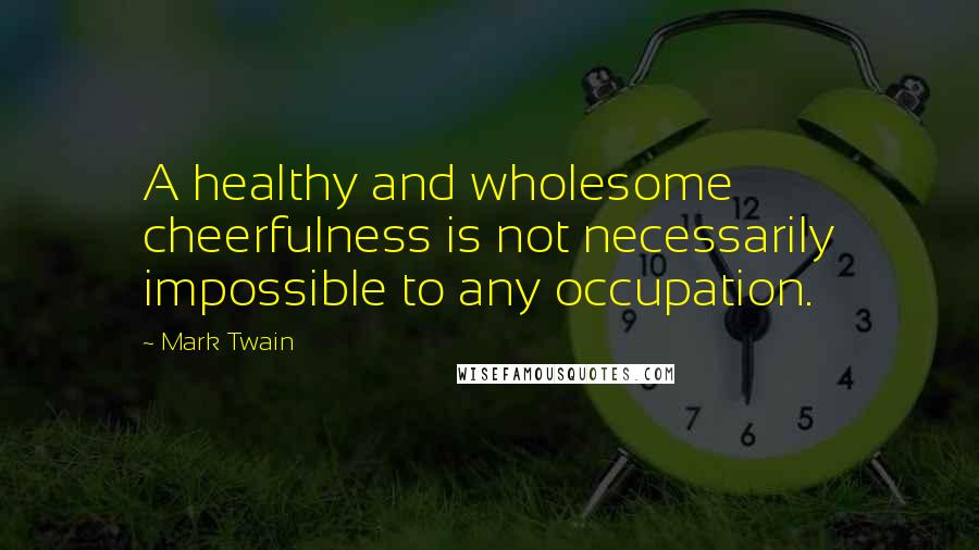 Mark Twain Quotes: A healthy and wholesome cheerfulness is not necessarily impossible to any occupation.