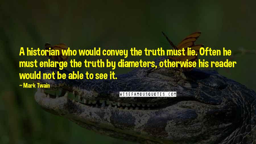 Mark Twain Quotes: A historian who would convey the truth must lie. Often he must enlarge the truth by diameters, otherwise his reader would not be able to see it.