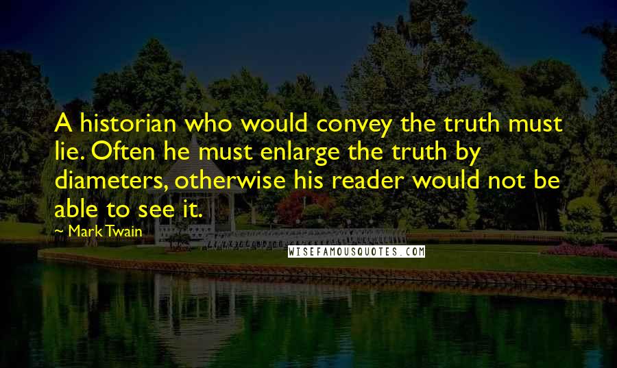 Mark Twain Quotes: A historian who would convey the truth must lie. Often he must enlarge the truth by diameters, otherwise his reader would not be able to see it.