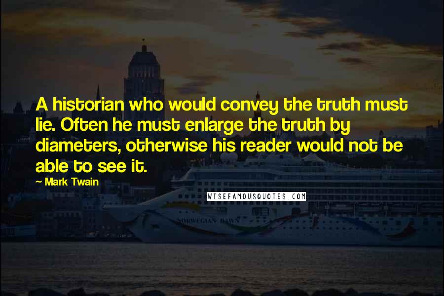 Mark Twain Quotes: A historian who would convey the truth must lie. Often he must enlarge the truth by diameters, otherwise his reader would not be able to see it.