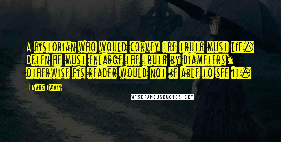 Mark Twain Quotes: A historian who would convey the truth must lie. Often he must enlarge the truth by diameters, otherwise his reader would not be able to see it.