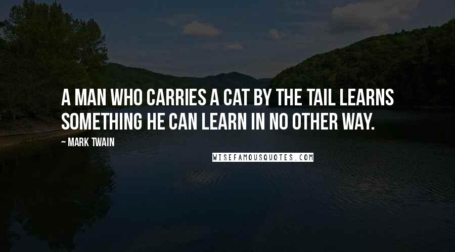 Mark Twain Quotes: A man who carries a cat by the tail learns something he can learn in no other way.