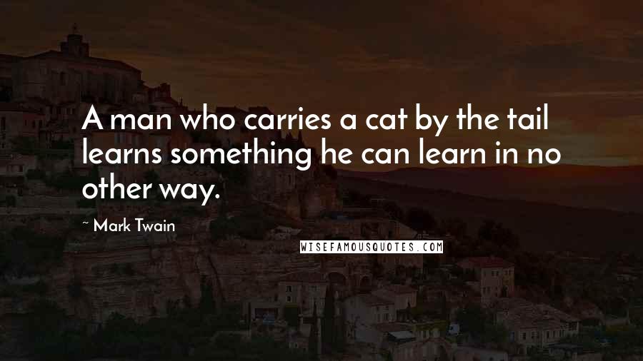 Mark Twain Quotes: A man who carries a cat by the tail learns something he can learn in no other way.