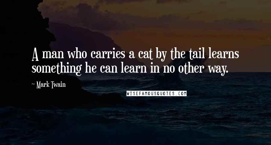Mark Twain Quotes: A man who carries a cat by the tail learns something he can learn in no other way.