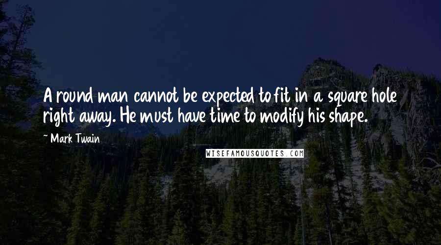 Mark Twain Quotes: A round man cannot be expected to fit in a square hole right away. He must have time to modify his shape.