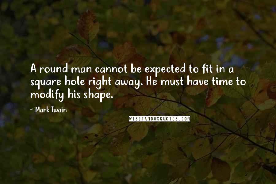 Mark Twain Quotes: A round man cannot be expected to fit in a square hole right away. He must have time to modify his shape.