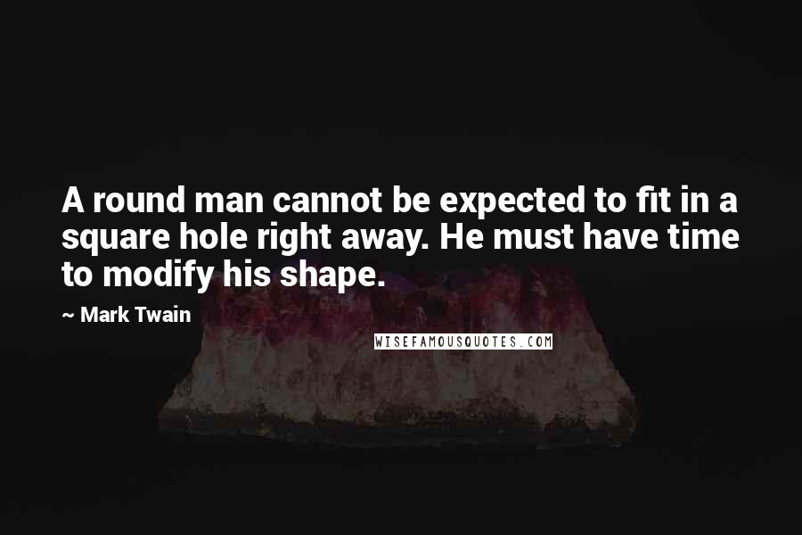 Mark Twain Quotes: A round man cannot be expected to fit in a square hole right away. He must have time to modify his shape.