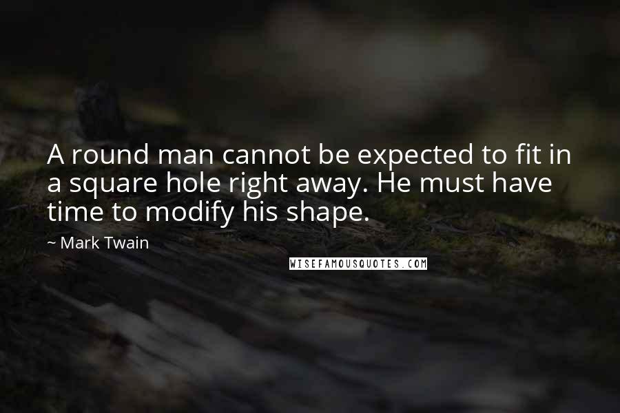 Mark Twain Quotes: A round man cannot be expected to fit in a square hole right away. He must have time to modify his shape.