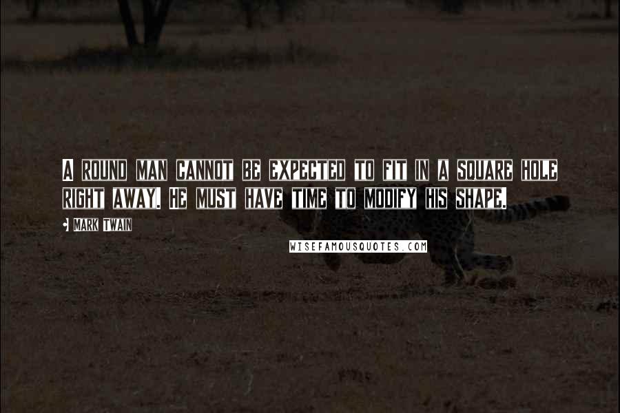 Mark Twain Quotes: A round man cannot be expected to fit in a square hole right away. He must have time to modify his shape.