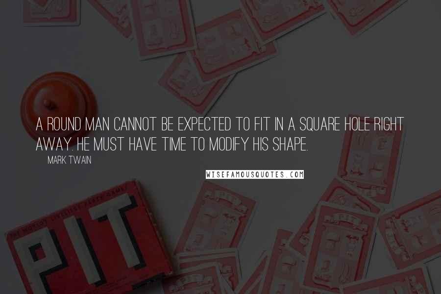 Mark Twain Quotes: A round man cannot be expected to fit in a square hole right away. He must have time to modify his shape.