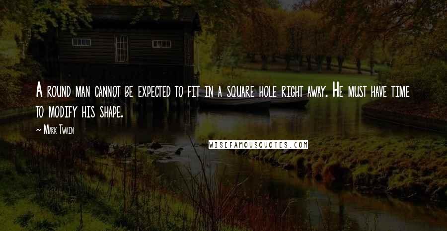 Mark Twain Quotes: A round man cannot be expected to fit in a square hole right away. He must have time to modify his shape.