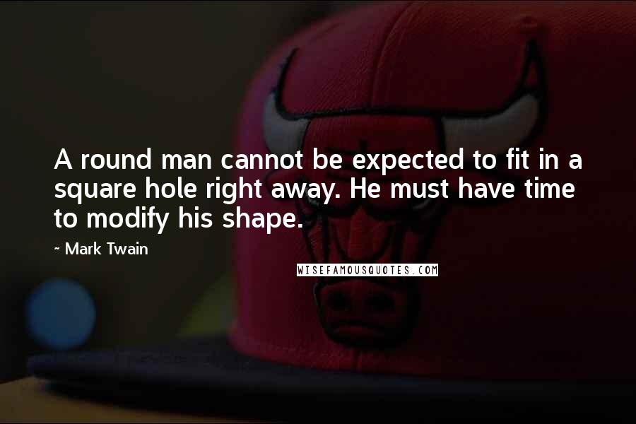 Mark Twain Quotes: A round man cannot be expected to fit in a square hole right away. He must have time to modify his shape.