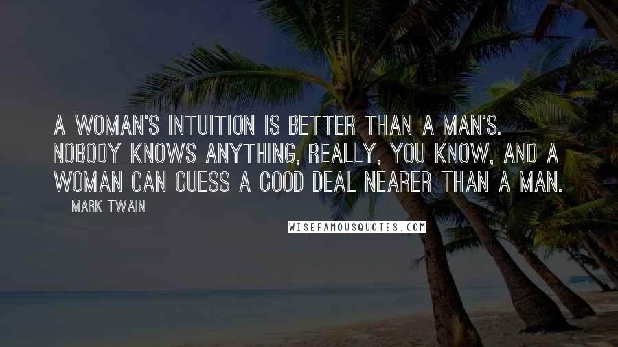 Mark Twain Quotes: A woman's intuition is better than a man's. Nobody knows anything, really, you know, and a woman can guess a good deal nearer than a man.