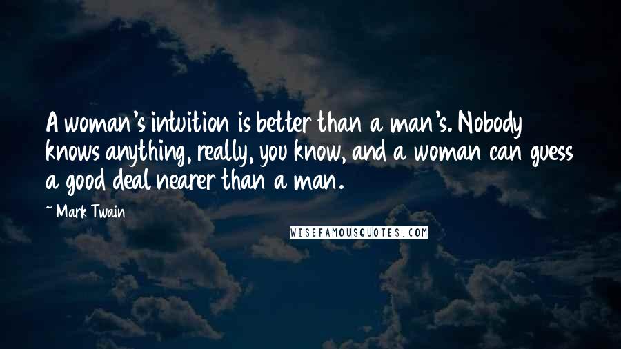 Mark Twain Quotes: A woman's intuition is better than a man's. Nobody knows anything, really, you know, and a woman can guess a good deal nearer than a man.