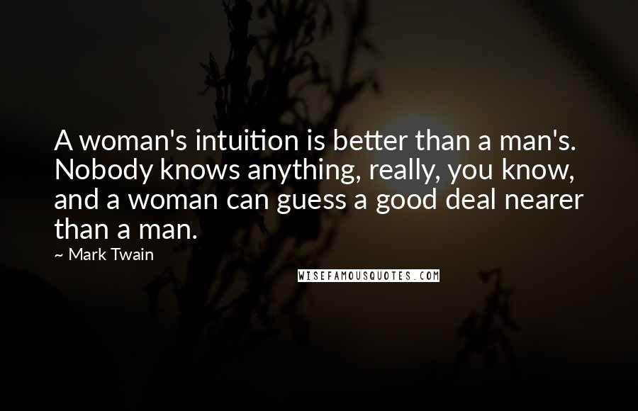 Mark Twain Quotes: A woman's intuition is better than a man's. Nobody knows anything, really, you know, and a woman can guess a good deal nearer than a man.