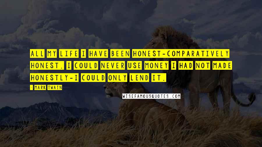 Mark Twain Quotes: All my life I have been honest-comparatively honest. I could never use money I had not made honestly-I could only lend it.