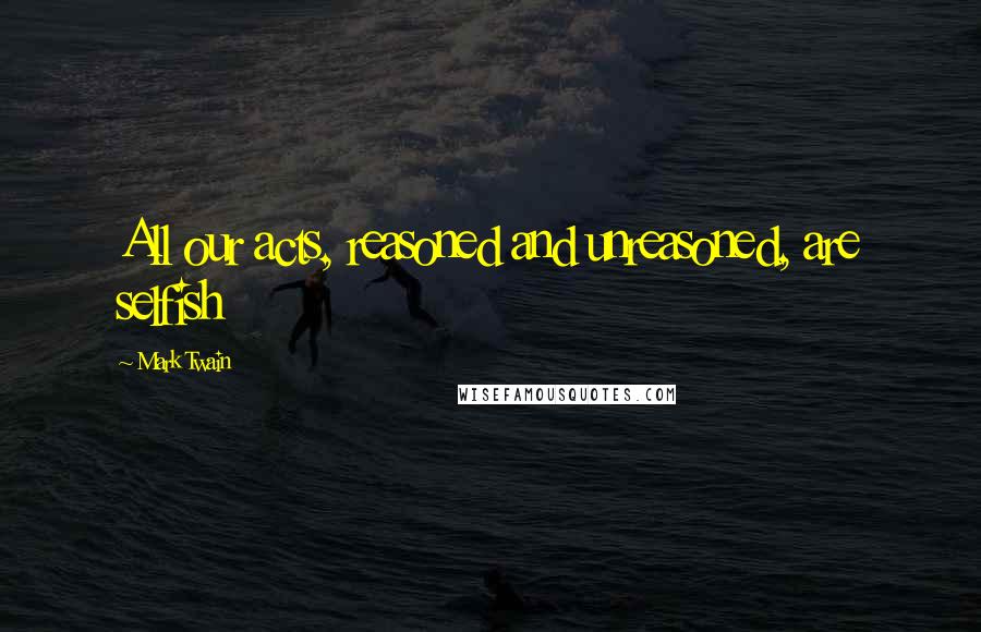 Mark Twain Quotes: All our acts, reasoned and unreasoned, are selfish