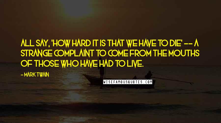 Mark Twain Quotes: All say, 'how hard it is that we have to die' -- a strange complaint to come from the mouths of those who have had to live.