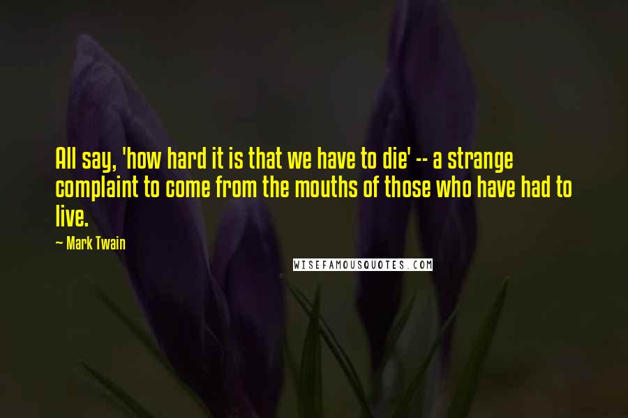 Mark Twain Quotes: All say, 'how hard it is that we have to die' -- a strange complaint to come from the mouths of those who have had to live.