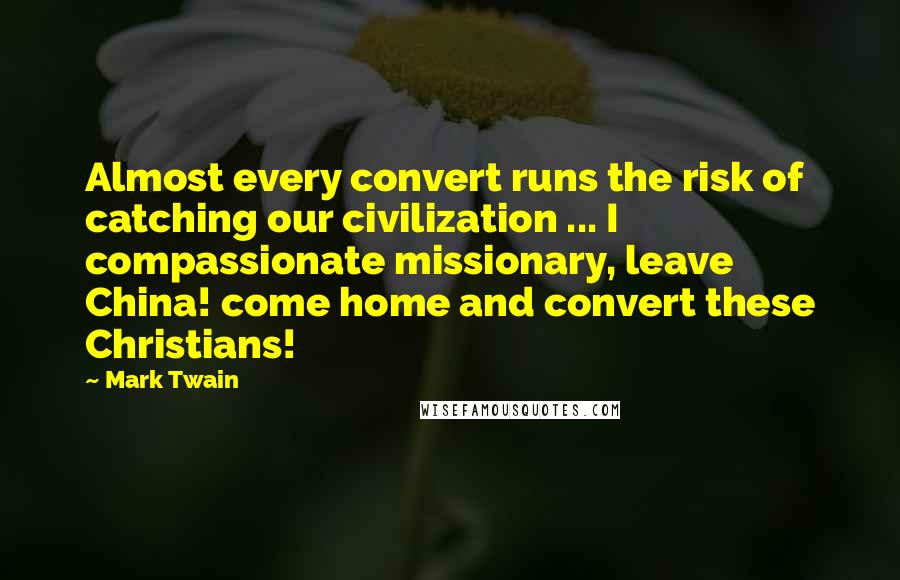 Mark Twain Quotes: Almost every convert runs the risk of catching our civilization ... I compassionate missionary, leave China! come home and convert these Christians!