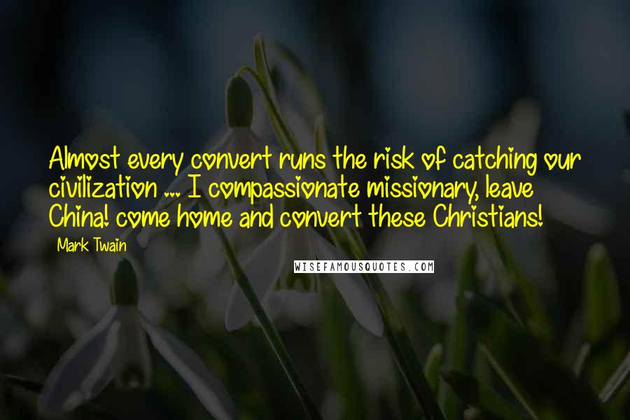 Mark Twain Quotes: Almost every convert runs the risk of catching our civilization ... I compassionate missionary, leave China! come home and convert these Christians!