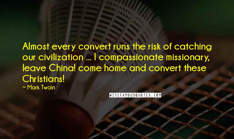 Mark Twain Quotes: Almost every convert runs the risk of catching our civilization ... I compassionate missionary, leave China! come home and convert these Christians!