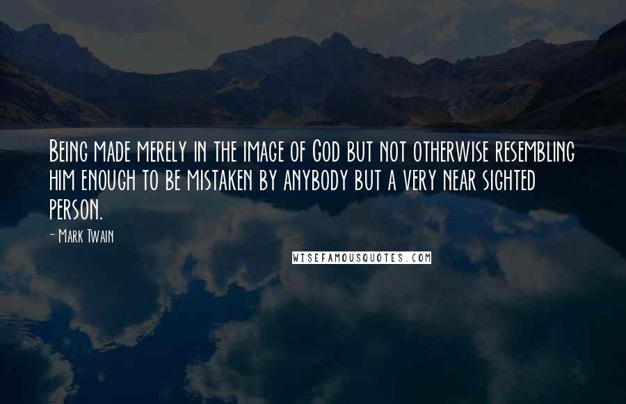 Mark Twain Quotes: Being made merely in the image of God but not otherwise resembling him enough to be mistaken by anybody but a very near sighted person.