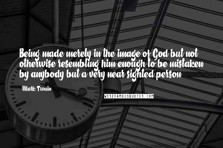 Mark Twain Quotes: Being made merely in the image of God but not otherwise resembling him enough to be mistaken by anybody but a very near sighted person.