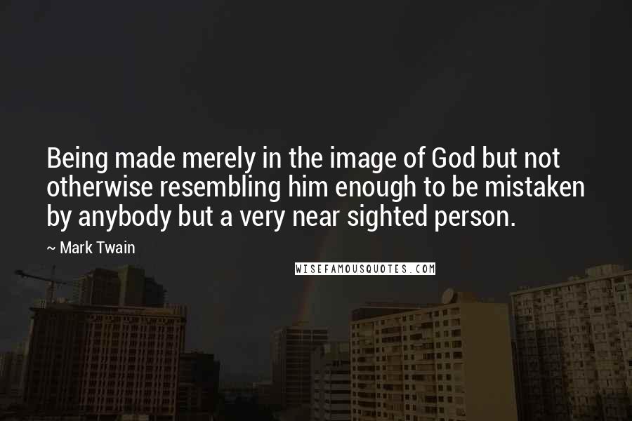 Mark Twain Quotes: Being made merely in the image of God but not otherwise resembling him enough to be mistaken by anybody but a very near sighted person.