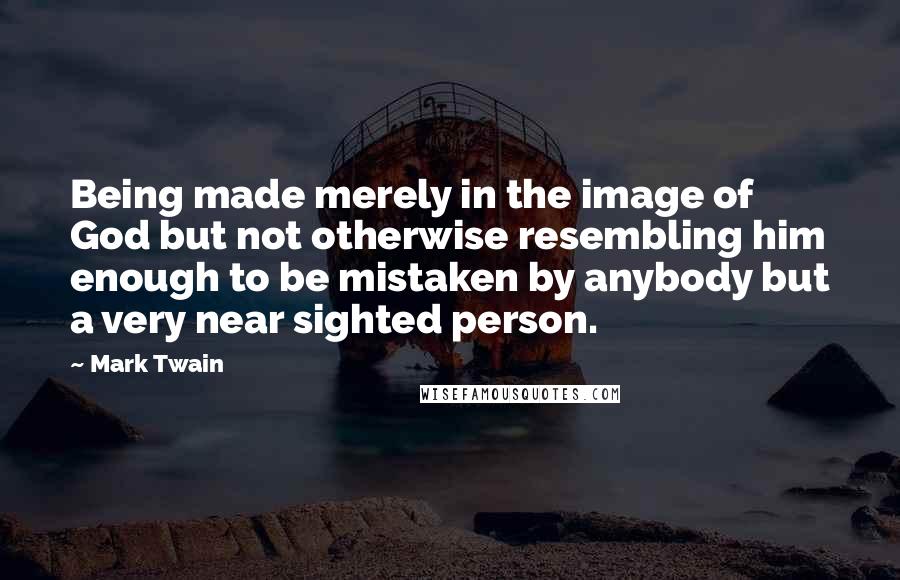 Mark Twain Quotes: Being made merely in the image of God but not otherwise resembling him enough to be mistaken by anybody but a very near sighted person.