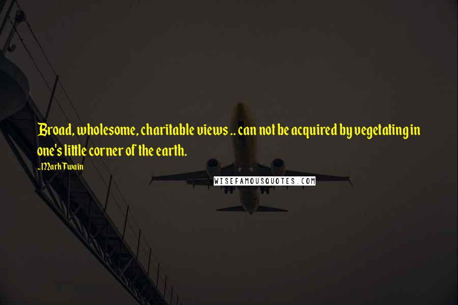 Mark Twain Quotes: Broad, wholesome, charitable views .. can not be acquired by vegetating in one's little corner of the earth.